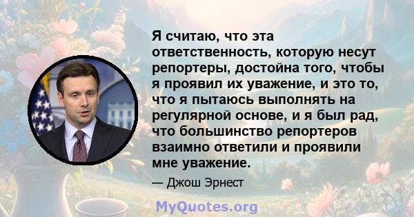 Я считаю, что эта ответственность, которую несут репортеры, достойна того, чтобы я проявил их уважение, и это то, что я пытаюсь выполнять на регулярной основе, и я был рад, что большинство репортеров взаимно ответили и