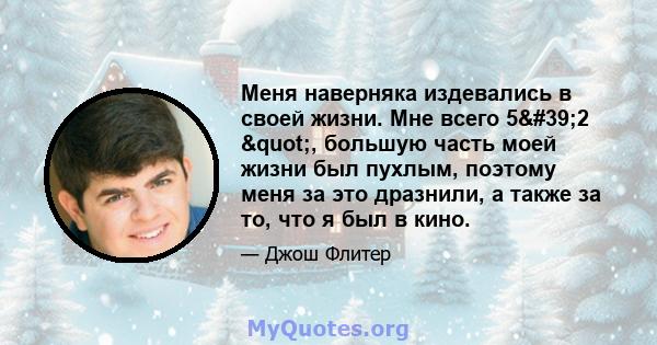 Меня наверняка издевались в своей жизни. Мне всего 5'2 ", большую часть моей жизни был пухлым, поэтому меня за это дразнили, а также за то, что я был в кино.