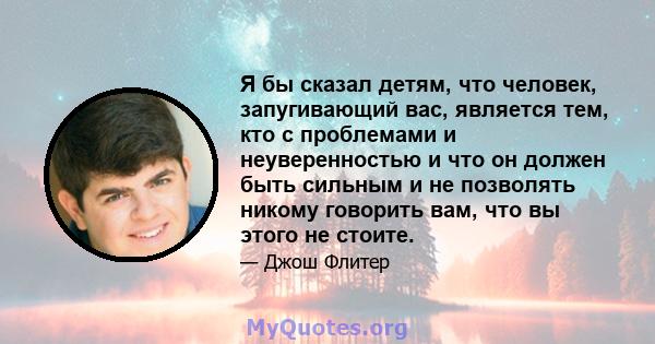 Я бы сказал детям, что человек, запугивающий вас, является тем, кто с проблемами и неуверенностью и что он должен быть сильным и не позволять никому говорить вам, что вы этого не стоите.