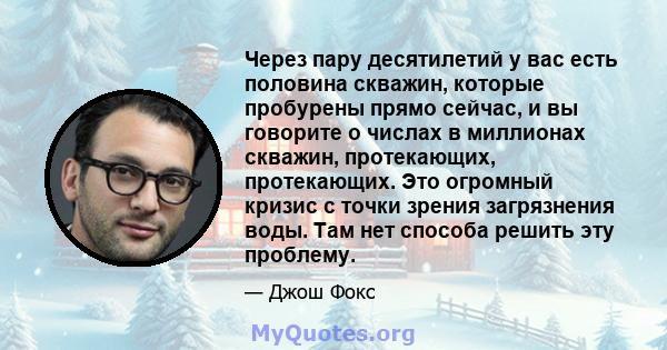 Через пару десятилетий у вас есть половина скважин, которые пробурены прямо сейчас, и вы говорите о числах в миллионах скважин, протекающих, протекающих. Это огромный кризис с точки зрения загрязнения воды. Там нет