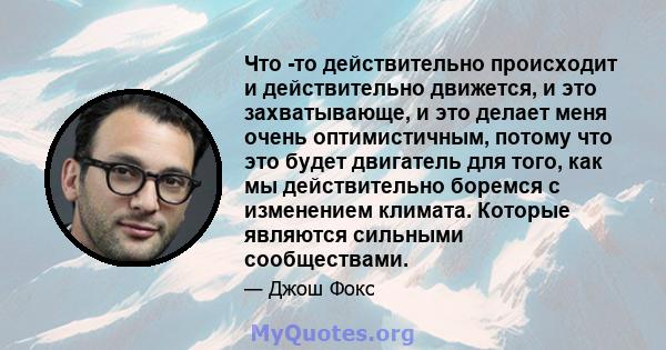 Что -то действительно происходит и действительно движется, и это захватывающе, и это делает меня очень оптимистичным, потому что это будет двигатель для того, как мы действительно боремся с изменением климата. Которые