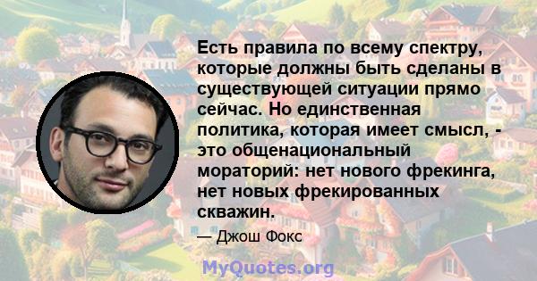 Есть правила по всему спектру, которые должны быть сделаны в существующей ситуации прямо сейчас. Но единственная политика, которая имеет смысл, - это общенациональный мораторий: нет нового фрекинга, нет новых