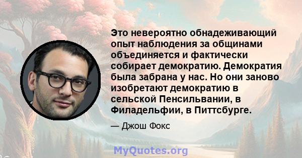 Это невероятно обнадеживающий опыт наблюдения за общинами объединяется и фактически собирает демократию. Демократия была забрана у нас. Но они заново изобретают демократию в сельской Пенсильвании, в Филадельфии, в