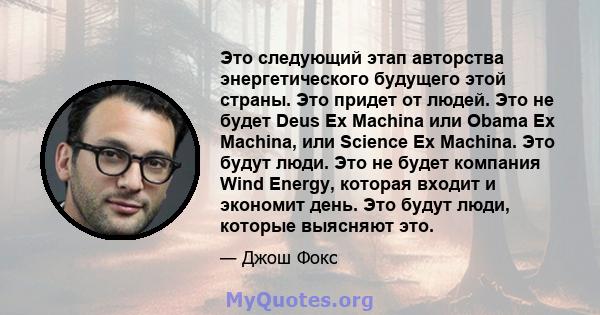 Это следующий этап авторства энергетического будущего этой страны. Это придет от людей. Это не будет Deus Ex Machina или Obama Ex Machina, или Science Ex Machina. Это будут люди. Это не будет компания Wind Energy,