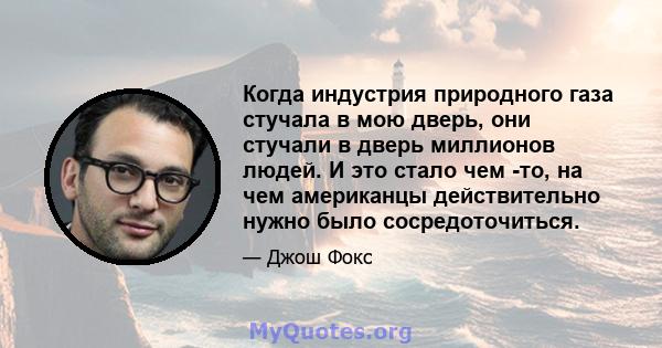 Когда индустрия природного газа стучала в мою дверь, они стучали в дверь миллионов людей. И это стало чем -то, на чем американцы действительно нужно было сосредоточиться.