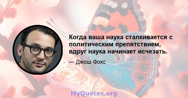 Когда ваша наука сталкивается с политическим препятствием, вдруг наука начинает исчезать.