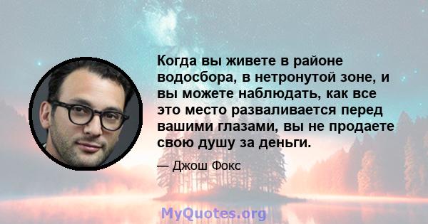 Когда вы живете в районе водосбора, в нетронутой зоне, и вы можете наблюдать, как все это место разваливается перед вашими глазами, вы не продаете свою душу за деньги.