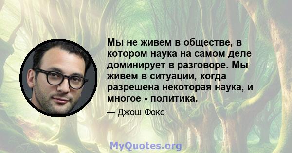 Мы не живем в обществе, в котором наука на самом деле доминирует в разговоре. Мы живем в ситуации, когда разрешена некоторая наука, и многое - политика.