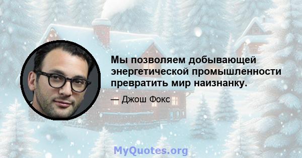 Мы позволяем добывающей энергетической промышленности превратить мир наизнанку.