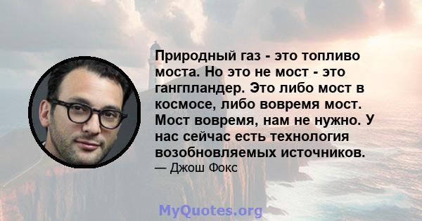 Природный газ - это топливо моста. Но это не мост - это гангпландер. Это либо мост в космосе, либо вовремя мост. Мост вовремя, нам не нужно. У нас сейчас есть технология возобновляемых источников.