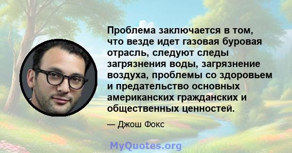 Проблема заключается в том, что везде идет газовая буровая отрасль, следуют следы загрязнения воды, загрязнение воздуха, проблемы со здоровьем и предательство основных американских гражданских и общественных ценностей.