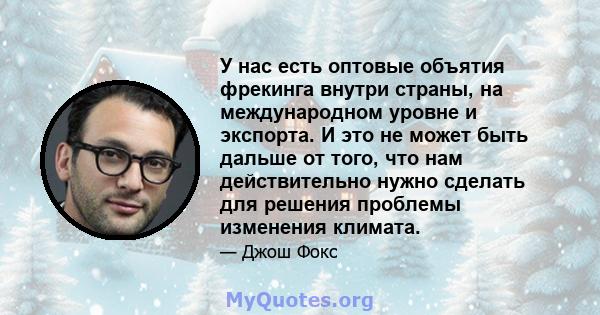 У нас есть оптовые объятия фрекинга внутри страны, на международном уровне и экспорта. И это не может быть дальше от того, что нам действительно нужно сделать для решения проблемы изменения климата.