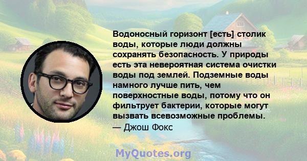 Водоносный горизонт [есть] столик воды, которые люди должны сохранять безопасность. У природы есть эта невероятная система очистки воды под землей. Подземные воды намного лучше пить, чем поверхностные воды, потому что