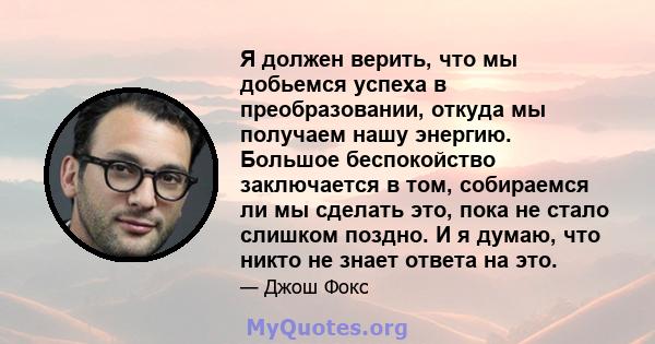 Я должен верить, что мы добьемся успеха в преобразовании, откуда мы получаем нашу энергию. Большое беспокойство заключается в том, собираемся ли мы сделать это, пока не стало слишком поздно. И я думаю, что никто не