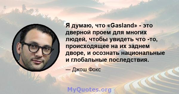 Я думаю, что «Gasland» - это дверной проем для многих людей, чтобы увидеть что -то, происходящее на их заднем дворе, и осознать национальные и глобальные последствия.