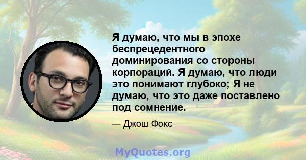 Я думаю, что мы в эпохе беспрецедентного доминирования со стороны корпораций. Я думаю, что люди это понимают глубоко; Я не думаю, что это даже поставлено под сомнение.