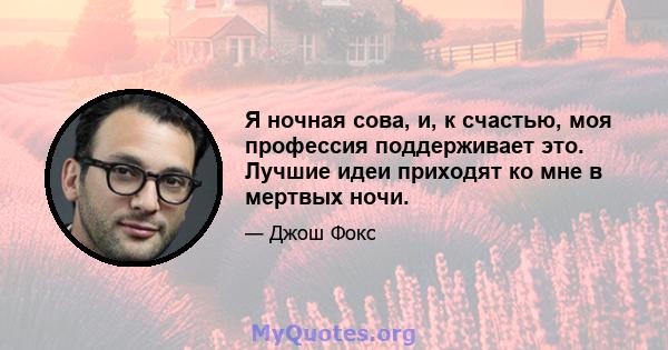 Я ночная сова, и, к счастью, моя профессия поддерживает это. Лучшие идеи приходят ко мне в мертвых ночи.