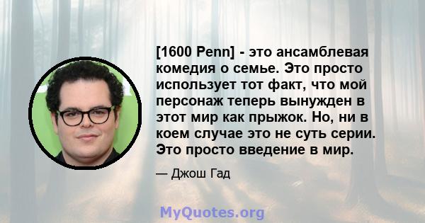 [1600 Penn] - это ансамблевая комедия о семье. Это просто использует тот факт, что мой персонаж теперь вынужден в этот мир как прыжок. Но, ни в коем случае это не суть серии. Это просто введение в мир.