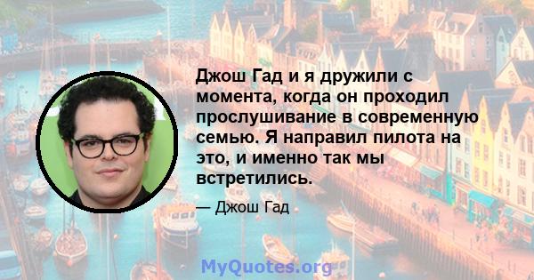 Джош Гад и я дружили с момента, когда он проходил прослушивание в современную семью. Я направил пилота на это, и именно так мы встретились.