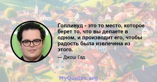 Голливуд - это то место, которое берет то, что вы делаете в одном, и производит его, чтобы радость была извлечена из этого.