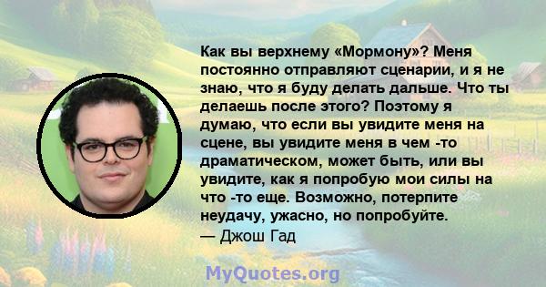 Как вы верхнему «Мормону»? Меня постоянно отправляют сценарии, и я не знаю, что я буду делать дальше. Что ты делаешь после этого? Поэтому я думаю, что если вы увидите меня на сцене, вы увидите меня в чем -то