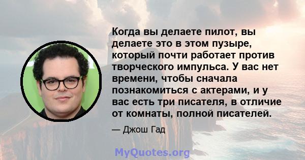 Когда вы делаете пилот, вы делаете это в этом пузыре, который почти работает против творческого импульса. У вас нет времени, чтобы сначала познакомиться с актерами, и у вас есть три писателя, в отличие от комнаты,