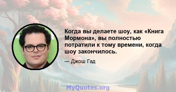 Когда вы делаете шоу, как «Книга Мормона», вы полностью потратили к тому времени, когда шоу закончилось.