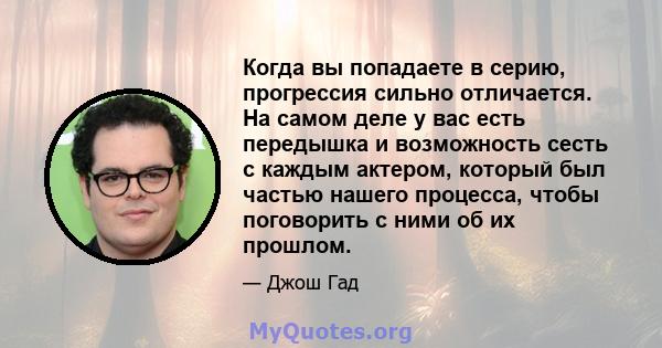 Когда вы попадаете в серию, прогрессия сильно отличается. На самом деле у вас есть передышка и возможность сесть с каждым актером, который был частью нашего процесса, чтобы поговорить с ними об их прошлом.