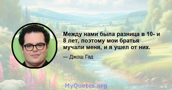 Между нами была разница в 10- и 8 лет, поэтому мои братья мучали меня, и я ушел от них.