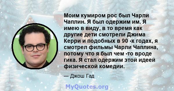 Моим кумиром рос был Чарли Чаплин. Я был одержим им. Я имею в виду, в то время как другие дети смотрели Джима Керри и подобных в 90 -х годах, я смотрел фильмы Чарли Чаплина, потому что я был чем -то вроде гика. Я стал