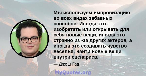 Мы используем импровизацию во всех видах забавных способов. Иногда это - изобретать или открывать для себя новые вещи, иногда это странно из -за других актеров, а иногда это создавать чувство веселья, найти новые вещи