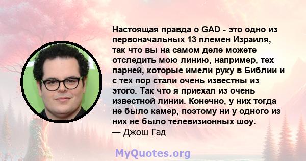 Настоящая правда о GAD - это одно из первоначальных 13 племен Израиля, так что вы на самом деле можете отследить мою линию, например, тех парней, которые имели руку в Библии и с тех пор стали очень известны из этого.