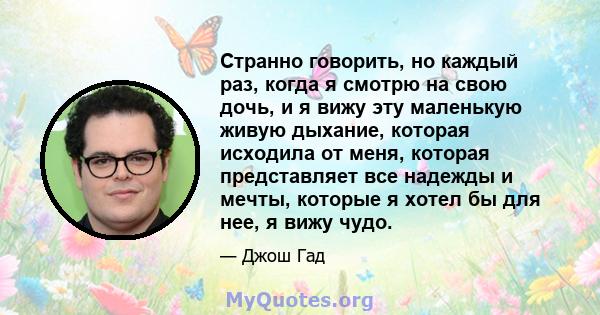 Странно говорить, но каждый раз, когда я смотрю на свою дочь, и я вижу эту маленькую живую дыхание, которая исходила от меня, которая представляет все надежды и мечты, которые я хотел бы для нее, я вижу чудо.