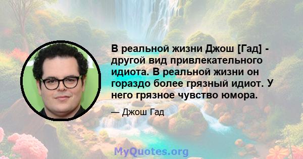 В реальной жизни Джош [Гад] - другой вид привлекательного идиота. В реальной жизни он гораздо более грязный идиот. У него грязное чувство юмора.