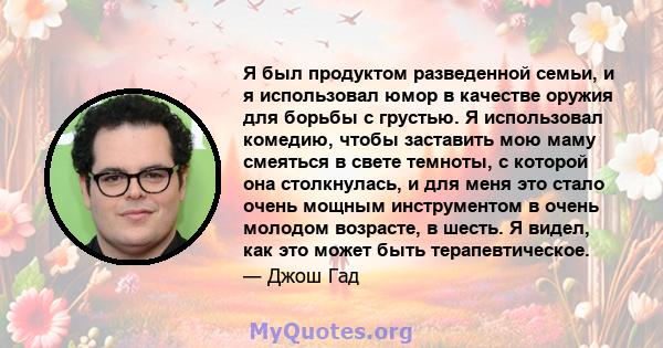 Я был продуктом разведенной семьи, и я использовал юмор в качестве оружия для борьбы с грустью. Я использовал комедию, чтобы заставить мою маму смеяться в свете темноты, с которой она столкнулась, и для меня это стало