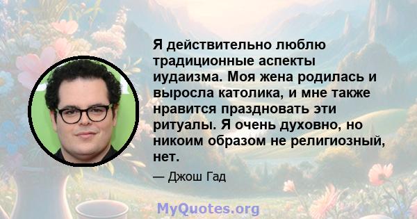 Я действительно люблю традиционные аспекты иудаизма. Моя жена родилась и выросла католика, и мне также нравится праздновать эти ритуалы. Я очень духовно, но никоим образом не религиозный, нет.