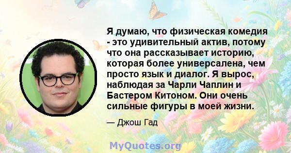 Я думаю, что физическая комедия - это удивительный актив, потому что она рассказывает историю, которая более универсалена, чем просто язык и диалог. Я вырос, наблюдая за Чарли Чаплин и Бастером Китоном. Они очень