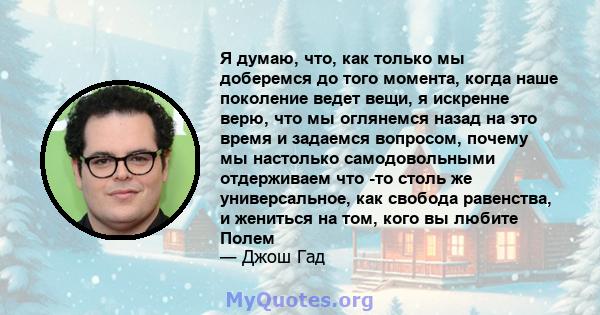 Я думаю, что, как только мы доберемся до того момента, когда наше поколение ведет вещи, я искренне верю, что мы оглянемся назад на это время и задаемся вопросом, почему мы настолько самодовольными отдерживаем что -то