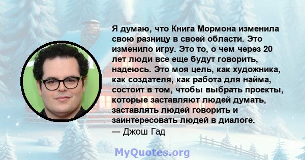 Я думаю, что Книга Мормона изменила свою разницу в своей области. Это изменило игру. Это то, о чем через 20 лет люди все еще будут говорить, надеюсь. Это моя цель, как художника, как создателя, как работа для найма,