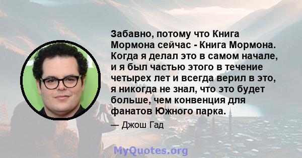 Забавно, потому что Книга Мормона сейчас - Книга Мормона. Когда я делал это в самом начале, и я был частью этого в течение четырех лет и всегда верил в это, я никогда не знал, что это будет больше, чем конвенция для