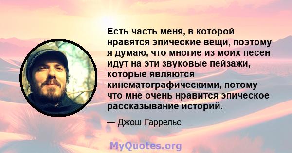 Есть часть меня, в которой нравятся эпические вещи, поэтому я думаю, что многие из моих песен идут на эти звуковые пейзажи, которые являются кинематографическими, потому что мне очень нравится эпическое рассказывание