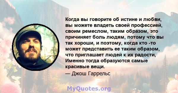 Когда вы говорите об истине и любви, вы можете владеть своей профессией, своим ремеслом, таким образом, это причиняет боль людям, потому что вы так хороши, и поэтому, когда кто -то может представить ее таким образом,