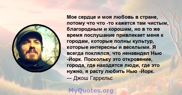 Мое сердце и моя любовь в стране, потому что что -то кажется там чистым, благородным и хорошим, но в то же время послушание привлекает меня к городам, которые полны культур, которые интересны и веселыми. Я всегда