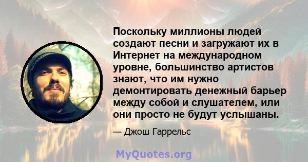 Поскольку миллионы людей создают песни и загружают их в Интернет на международном уровне, большинство артистов знают, что им нужно демонтировать денежный барьер между собой и слушателем, или они просто не будут услышаны.