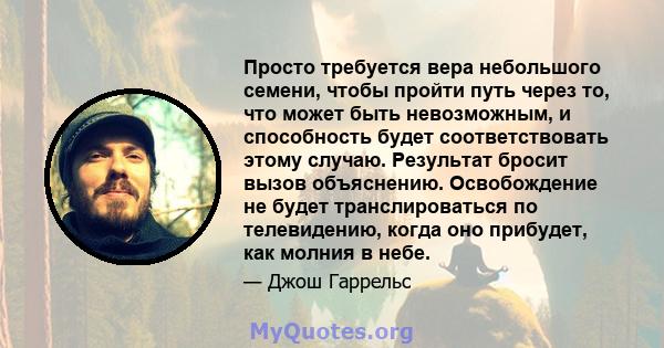 Просто требуется вера небольшого семени, чтобы пройти путь через то, что может быть невозможным, и способность будет соответствовать этому случаю. Результат бросит вызов объяснению. Освобождение не будет транслироваться 