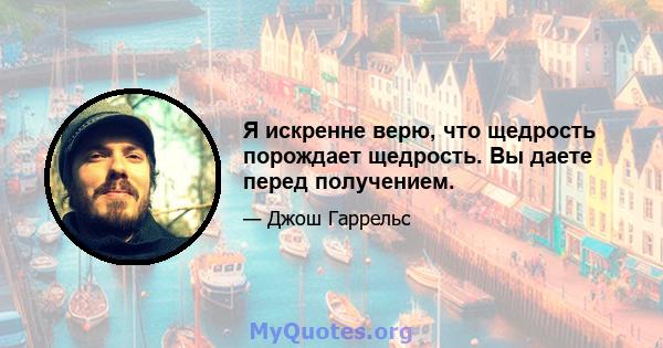 Я искренне верю, что щедрость порождает щедрость. Вы даете перед получением.