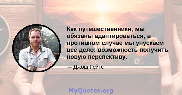 Как путешественники, мы обязаны адаптироваться, в противном случае мы упускаем все дело: возможность получить новую перспективу.