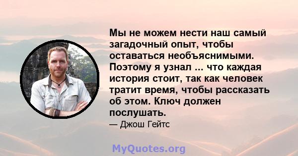 Мы не можем нести наш самый загадочный опыт, чтобы оставаться необъяснимыми. Поэтому я узнал ... что каждая история стоит, так как человек тратит время, чтобы рассказать об этом. Ключ должен послушать.