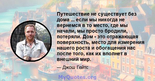 Путешествие не существует без дома ... если мы никогда не вернемся в то место, где мы начали, мы просто бродили, потеряли. Дом - это отражающая поверхность, место для измерения нашего роста и обогащения нас после того,