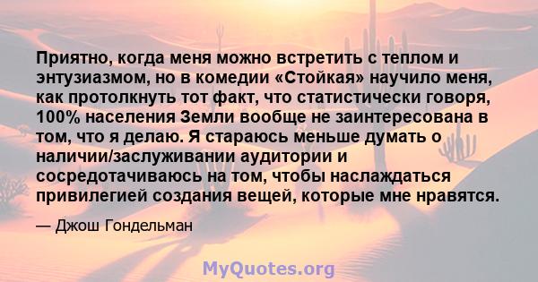 Приятно, когда меня можно встретить с теплом и энтузиазмом, но в комедии «Стойкая» научило меня, как протолкнуть тот факт, что статистически говоря, 100% населения Земли вообще не заинтересована в том, что я делаю. Я